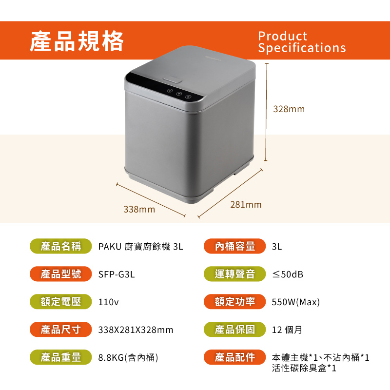 產品規格ProductSpecifications338mm281mm328mm產品名稱PAKU 廚寶廚餘機 3L桶容量3L產品型號SFP-G3L運轉聲音≤50dB額定電壓110v額定功率550W(Max)產品尺寸338X281X328mm產品保固12 個月產品重量8.8KG(含內桶)產品配件本體主機*1、不沾內桶*1活性碳除臭盒*1