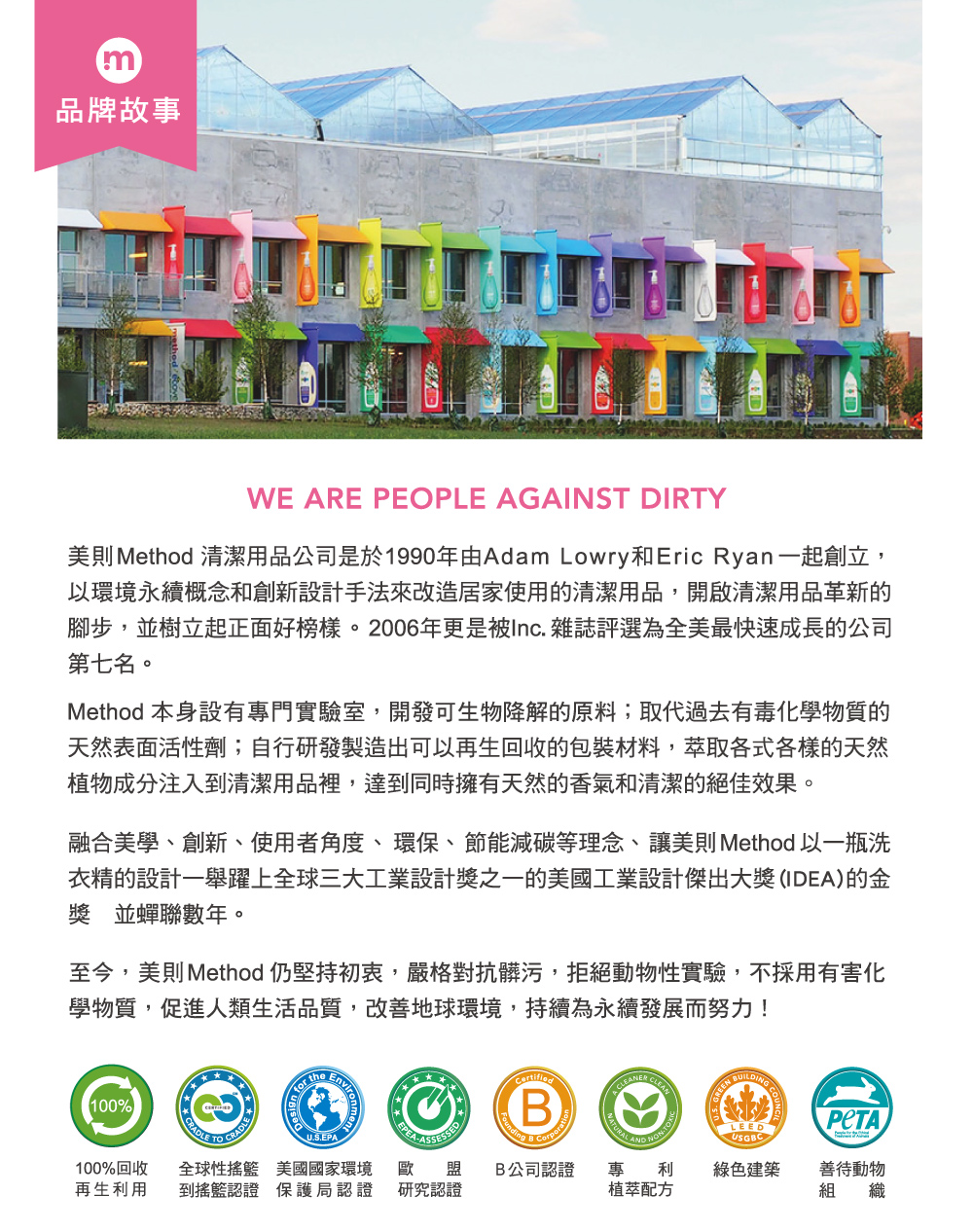 m品牌故事WE ARE PEOPLE AGAINST DIRTY美則 Method 清潔用品公司是於1990年由Adam Lowry和Eric Ryan一起創立,以環境永續概念和創新設計手法來改造居家使用的清潔用品,開啟清潔用品革新的腳步,並樹立起正面好榜樣。2006年更是被Inc. 雜誌評選為全美最快速成長的公司第七名。Method 本身設有專門實驗室,開發可生物降解的原料;取代過去有毒化學物質的天然表面活性劑;自行研發製造出可以再生回收的包裝材料,萃取各式各樣的天然植物成分注入到清潔用品裡,達到同時擁有天然的香氣和清潔的絕佳效果。融合美學、創新、使用者角度、環保、節能減碳等理念、讓美則Method 以一瓶洗衣精的設計一舉躍上全球三大工業設計獎之一的美國工業設計傑出大獎(IDEA)的金獎 並蟬聯數年。至今,美則Method 仍堅持初衷,嚴格對抗髒污,拒絕動物性實驗,不採用有害化學物質,促進人類生活品質,改善地球環境,持續為永續發展而努力!100%CRADLE CRADLE  theB CorporatCLEANU.S.EPALEEDUSGBC100%回收 全球性搖籃 美國國家環境 歐再生利用 到搖籃認證 保護局認證 研究認證盟B公司認證 專利綠色建築善待動物植萃配方組 織NONTOX