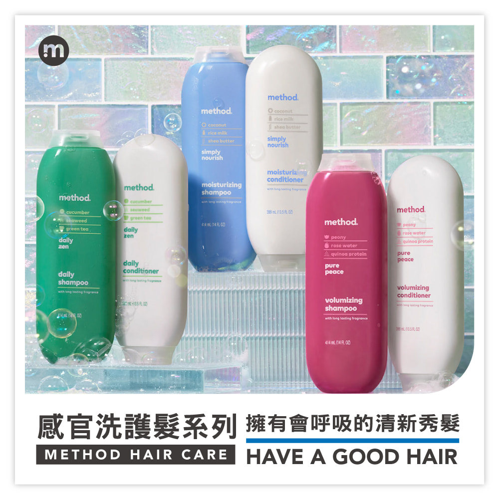 mmethodgreen teadailyzenmethodcucumberseaweedgreen dailyzendailyshampoo   dailyconditioner   method coconut  buttersimplynourishmethod coconut shea buttersimplynourishmoisturizishampoo   414  14  moisturizingconditioner    methodpeonyrose watermethodpeonyrose water proteinquinoa proteinpurepeacepurepeacevolumizingshampoowith long  volumizingconditionerng  fragrance414  14  感官洗護髮系列 擁有會呼吸的清新秀髮METHOD HAIR CARE HAVE A GOOD HAIR
