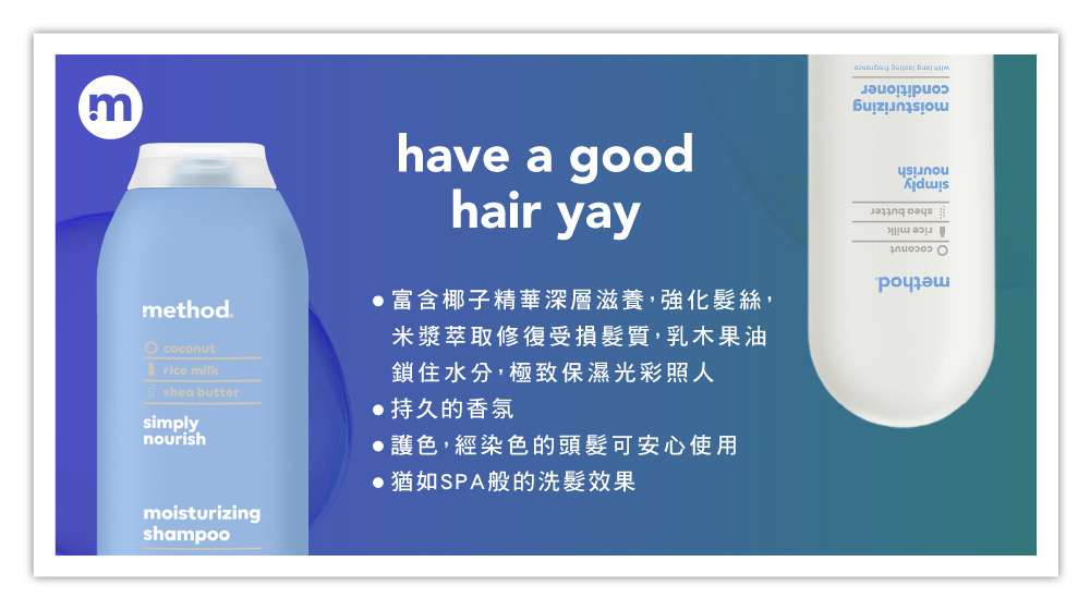 mmethod. coconutrice milkshe buttersimplynourishmoisturizingshampoohave a goodhair yay富含椰子精華深層滋養,強化髮絲,米漿萃取修復受損髮質,乳木果油鎖住水分,極致保濕光彩照人持久的香氛護色,經染色的頭髮可安心使用 猶如SPA般的洗髮效果a