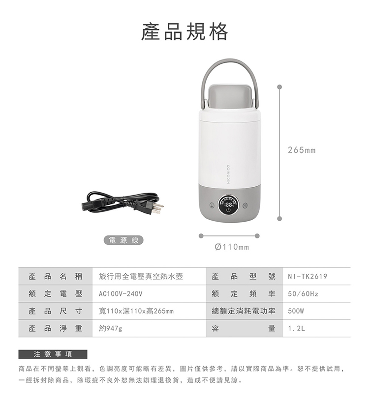 電源線產品規格NICONICO88Ø110mm265mm產品名稱旅行用全電壓真空熱水壺額定電壓產品尺寸AC100V-240V產 品 型號 NI-TK2619額定頻 率 50/60Hz產品淨重寬110x深110x高265mm約947g總額定消耗電功率500W量 1.2L注意事項商品在不同螢幕上觀看,色調亮度可能略有差異,圖片僅供參考,請以實際商品為準。恕不提供試用,一經拆封除商品,除瑕疵不良外恕無法辦理,造成不便請見諒。