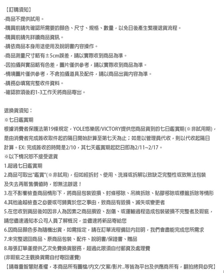 【訂購須知商品不提供試用。-購買前請先確認所需要顏色尺寸規格、數量免日後產生繁複退貨流程。-購買前請先詳讀商品資訊。-請依商品本身用途使用及說明書操作。-商品測量尺寸略有±5cm誤差請以實際收到商品為準。-因拍攝與實品略有色差,圖片僅供參考,請以實際收到商品為準。-情境圖片僅供參考,不含拍攝道具及配件,請以商品出貨容為準。-請務必填寫完整收件資料。-確認款項後約1-3工作天將商品寄出。退換貨須知:※七日鑑賞期根據消費者保護法第19條規定,YOLE悠樂居/VICTORY提供您商品貨到的七日鑑賞期(非試用期,是由消費者完成簽收取件起的隔日開始計算至第七天為止;如是以管理員代收,則以代收起隔日計算。EX:完成簽收的時間是2/10,其七天鑑賞期起訖日即為2/11~2/17。※以下情況接受退貨1.超過七日鑑賞期2.商品可取出鑑賞(非試用),但如經拆封、使用、洗滌或拆解以致缺乏完整性或致無法包裝及失去再販售價值時,恕無法辦退!3.在不影響檢查商品情形下,將商品包裝、、吊牌拆除、貼膠移除或標籤拆除等情形4.其他逾越檢查之必要或可歸責於您之事由,致商品有毀損、滅失或變更者5.在您收到貨品後如因非人為因素之商品損毀、、或運輸過程造成包裝不完整者及瑕疵,請您儘速通知本公司人員了解概況,並儘速將新品寄給您6.因商品顏色多為隨機出貨,如需指定,請在訂單流程備註註明,我們會盡能完成您所需求7.未完整退回商品、原商品包裝、配件、說明書、保證書、贈品8.每張訂單僅提供乙次免費換貨服務,超過此限須自付郵資及處理費(非瑕疵之主觀換貨需自付寄回運費)【請尊重智慧財產權,本商品所有圖檔/內文/文案/影片..等皆為平台及供應商所有,翻拍拷貝必究】