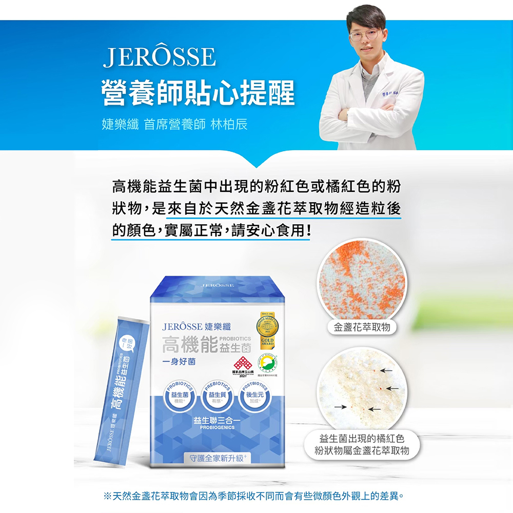JERÔSSE營養師貼心提醒樂纖 首席營養師 林柏辰機能益菌中出現的粉紅色或橘紅色的粉狀物,是來自於天然金盞花萃取物經造粒後的顏色,實屬正常,請安心食用!JEROSSE  高機能生JEROSSEJERÖSSE 婕樂纖金盞花萃取物PROBIOTICS GOLD高機能益生菌AWARD一身好菌國家PREBIOTIC益生菌益生質元益生聯三合一PROBIOGENICS守護全家新升級+益生菌出現的橘紅色粉狀物屬金盞花萃取物※天然金盞花萃取物會因為季節採收不同而會有些微顏色外觀上的差異。