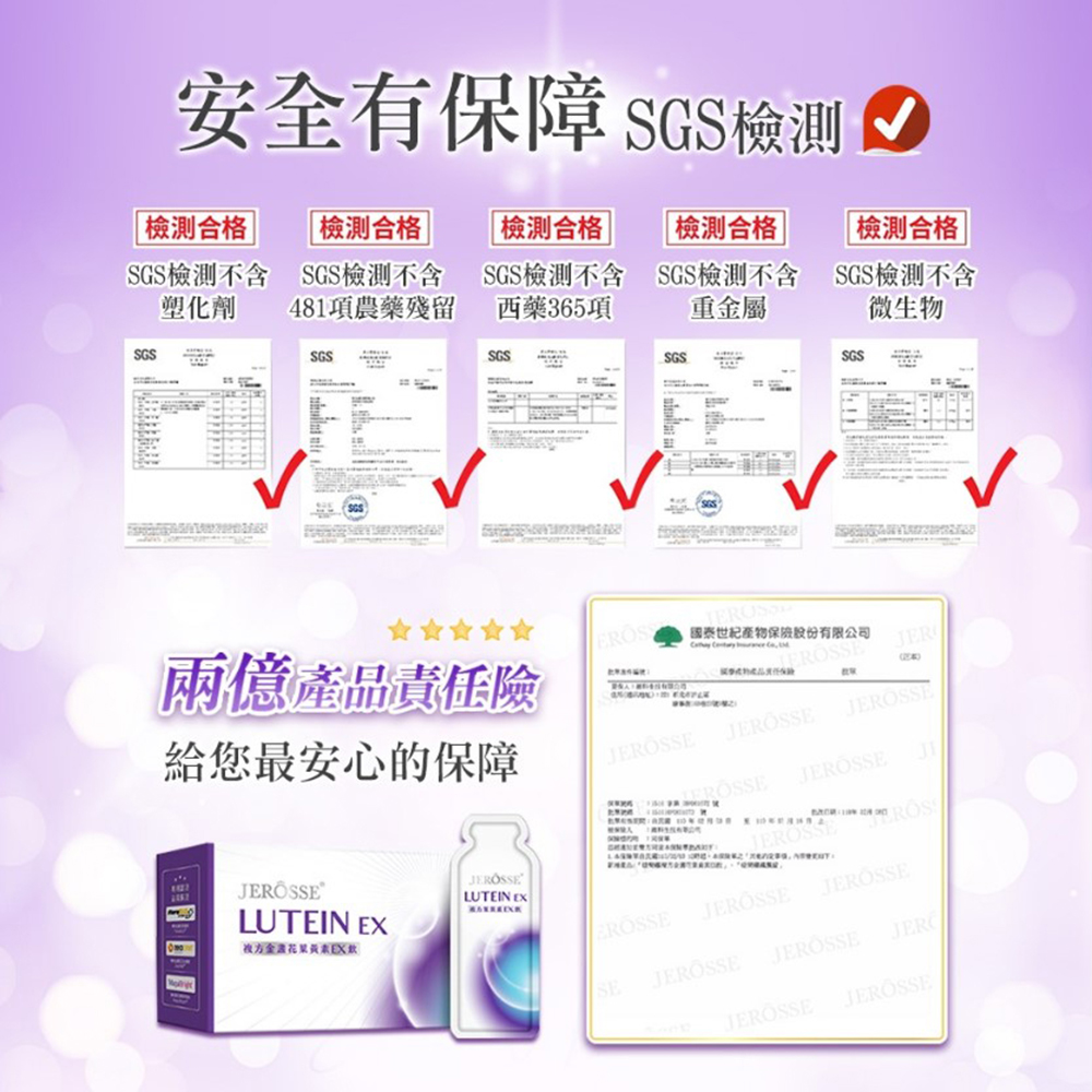 安全有保障 SGS 合格 合格 合格 合格|檢測合格 |SGS檢測不含SGS檢測不含SGS檢測不含SGS檢測不含SGS檢測不含塑化劑481項農藥殘留西藥36項重屬微生物SGSSGSSGSSGSSGS兩億產品責任險給您最安心的保障國泰世紀產物保險股份有限公司 5 EEJERLUTEIN LUTEIN EX金花EX ROSSJEROSSEJEROSSESEJEROSSEJERÖSSEJEROSSE