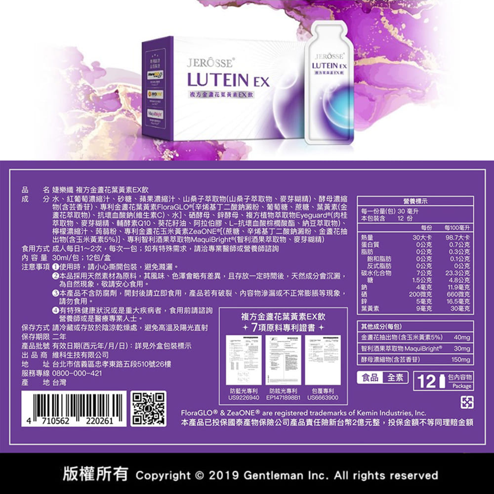 LUTEIN EXJEROSSELUTEIN EX方金花葉黃素EX飲品名 婕樂 複方金盞花葉黃素EX飲分水紅葡萄縮汁、砂糖、蘋果濃縮汁、山桑子萃取物(山桑子萃取物、麥芽糊精)、酵母濃縮物(含芸香苷)、專利金盞花葉黃素FloraGLO辛烯基丁二酸鈉澱粉、葡萄糖、蔗糖、葉黃素(金盞花萃取物)、抗壞血酸鈉(維生素C)、水]、硒酵母、鋅酵母、複方植物萃取物Eyeguard®(肉桂萃取物、麥芽糊精、輔酵素Q、葵花籽油、阿拉伯膠、L-抗壞血酸棕櫚酸酯、納豆萃取物)檸檬濃縮汁、蒟蒻粉、專利金盞花玉米黃素ZeaONE*[(蔗糖、辛烯基丁二酸鈉澱粉、金盞花抽出物(含玉米黃素5%)]、專利智利酒果萃取物MaquiBright®(智利酒果萃取物、麥芽糊精)食用方式 成人每日1~2次每次一如有特殊需求請洽專業醫師或營養師諮詢内容量 3ml/包;12包/盒注意事項 使用時,請小心撕開包裝,避免濃。營養標示每一份量(包)30毫升本包裝含12 份每份每100毫升熱量蛋白質30大卡98.7大卡0公克0.7公克脂肪0公克0.3公克飽和脂肪10公克0.1公克本品採用天然素材為原料,其風味、色澤會略有差異,且存放一定時間後,天然成分會沉澱,為自然現象,敬請安心食用。反式脂肪碳水化合物0公克0公克7公克23.3公克糖1.5公克4.8公克本產品不含防腐劑,開封後請立即食用,產品若有破裂、內容物滲漏或不正常膨脹等現象,請勿食用。有特殊健康狀況或是重大疾病者,食用前請諮詢營養師或是醫療專業人士。鈉4毫克11.9毫克200微克660微克鋅5毫克16.5毫克葉黃素9毫克30毫克複方金盞花葉黃素EX飲保存方式 請冷藏或存放於陰涼乾燥處,避免高溫及陽光直射保存期限 二年+7項原料專利證書 +其他成分(每包)產品批號 有效日期(西元年/月/日):詳見外盒包裝標示出品  生技有限公司 址 台北市信義區忠孝東路五段510號26樓服務專線0800-000-421金花抽出物(含玉米黃素5%)智利酒果萃取物 MaquiBright®酵母濃縮物(含芸香苷)40mg30mg150mg 產 地 台灣食品全素 120包內容物Package防藍光專利 光專利包裹專利US9226940 EP147189881US6663900FloraGLO® & ZeaONE® are registered trademarks of Kemin Industries, Inc.4710562220261本產品已投保國泰保險公司產品責任險新台幣2億元整,投保金額不等同理賠金額版權所有 Copyright © 2019 Gentleman Inc. All rights reserved