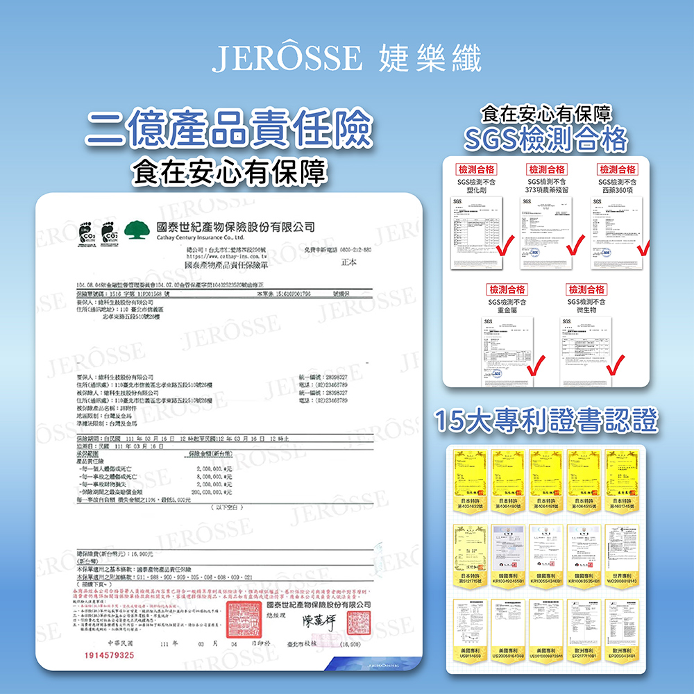 JERÖS 婕樂纖億品責食在安有保障食在安心有保障合格合格不含塑化合格SGS不含7項農藥殘留SGS 合格SGS檢測不含西360項Cathay Century Insurance  公JER 免費正SE忠孝51020產函修正住所通訊地址  股份有限公司JSSEJSSE地台灣住所通訊處區忠孝東$10機產品名稱住所通訊處110區忠孝東五段510號28被保人生股份有限公司JEF統編號::02統一編號:28098327電話:02JI司:316 121123月16 12日:年月16日)產品任險一SE保險 金額10%(以)ERO(台灣)總():元本之:國泰產物產品責任險(下)檢測合格檢測合格 SGS檢測不含SGS檢測不含重金屬微生物SGS二 大證書認證JEROSSEEROSE消費者仍應保險文件保險,本商品,應由本公司及人依法國泰世紀產物保險股份有限公司SE陳祥中華民國03月 04日臺北市()1914579325SSE日本日本號日本號日本第號日本第號日本路號心世界 專利:欧洲專利
