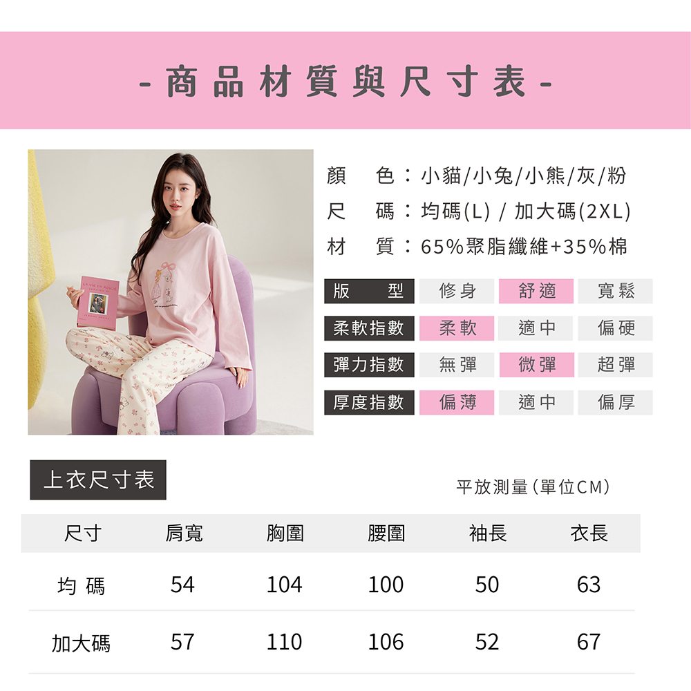 - 商品材質與尺寸表-顏 色小貓/小兔/小熊/灰/粉尺 碼:均碼(L) / 加大碼(2XL)材 質:65%聚脂纖維+35%棉版 型修身舒適寬鬆柔軟指數柔軟適中偏硬彈力指數無彈微彈超彈厚度指數偏薄適中偏厚上衣尺寸表平放測量(單位CM)尺寸肩寬胸圍腰圍袖長衣長均碼541041005063加大碼571101065267