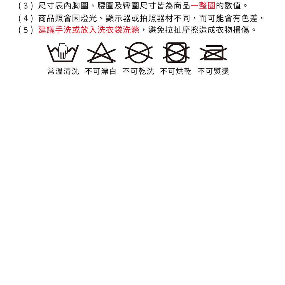 (3)尺寸表胸圍、腰圍及臀圍尺寸皆為商品一整圈的數值。(4)商品照會因燈光、顯示器或拍照器材不同,而可能會有色差。(5)建議手洗或放入洗衣袋洗滌,避免拉扯摩擦造成衣物損傷。    常溫清洗 不可漂白 不可乾洗不可烘乾 不可熨燙