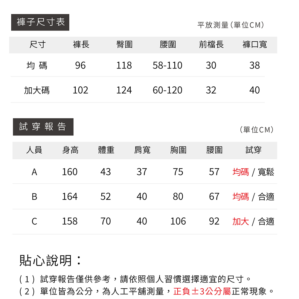 褲子尺寸表平放測量(單位M)尺寸褲長臀圍腰圍前檔長褲口寬均碼9611858-1103038加大碼10212460-120324040試穿報告(單位CM)人員 身高體重肩寬胸圍腰圍試穿A16043377557均碼/寬鬆16452408067均碼/合適C15870404010692加大/合適貼心說明:(1)試穿報告僅供參考,請依照個人習慣選擇適宜的尺寸。(2)單位皆為公分,為人工平舖測量,正負3公分屬正常現象。