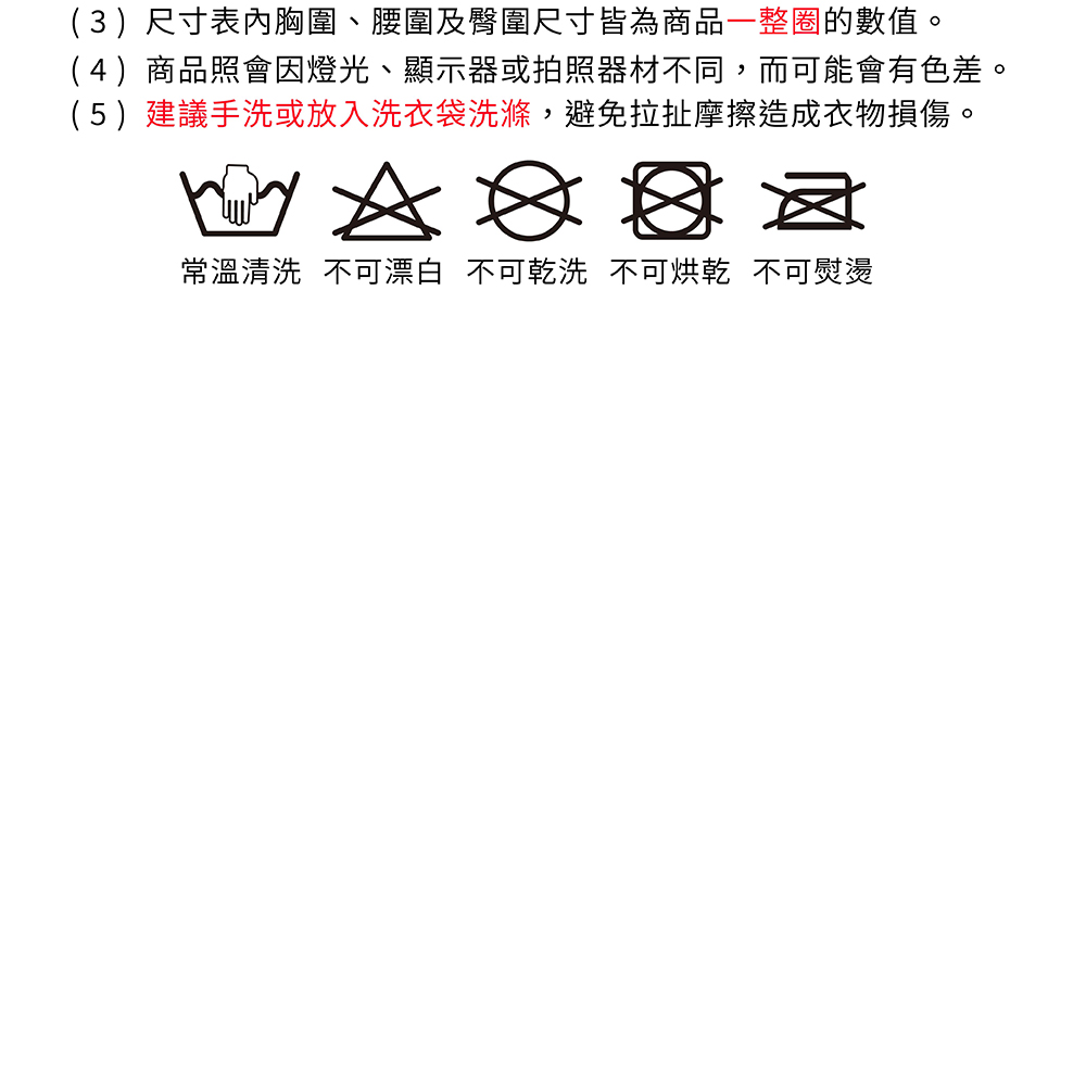 (3)尺寸表胸圍、腰圍及臀圍尺寸皆為商品一整圈的數值。(4)商品照會因燈光、顯示器或拍照器材不同,而可能會有色差。(5)建議手洗或放入洗衣袋洗滌,避免拉扯摩擦造成衣物損傷。常溫清洗 不可漂白 不可乾洗 不可烘乾 不可熨燙